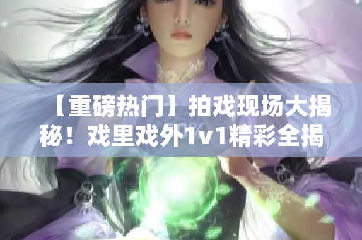 【重磅熱門】拍戲現(xiàn)場大揭秘！戲里戲外1v1精彩全揭秘【筆趣閣獨(dú)家】