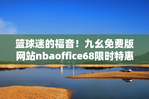 籃球迷的福音！九幺免費(fèi)版網(wǎng)站nbaoffice68限時(shí)特惠來襲，更多精彩賽事暢快觀看