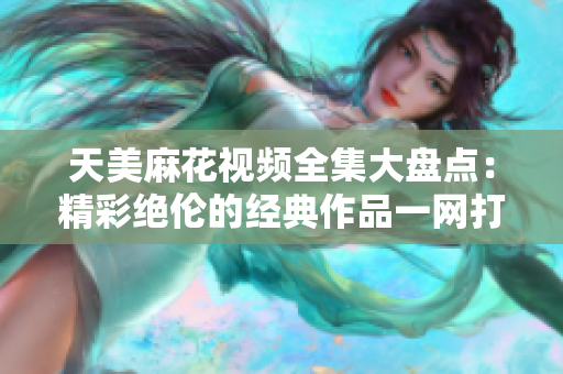 天美麻花視頻全集大盤(pán)點(diǎn)：精彩絕倫的經(jīng)典作品一網(wǎng)打盡