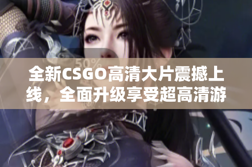 全新CSGO高清大片震撼上線，全面升級享受超高清游戲視覺盛宴
