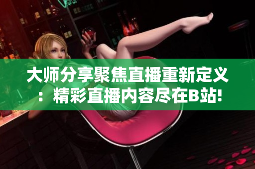大師分享聚焦直播重新定義：精彩直播內(nèi)容盡在B站!
