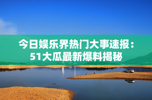 今日娛樂界熱門大事速報：51大瓜最新爆料揭秘