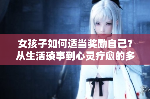女孩子如何適當(dāng)獎(jiǎng)勵(lì)自己？從生活瑣事到心靈療愈的多種方式！