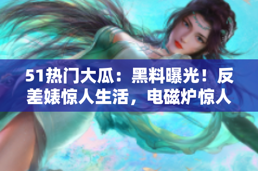 51熱門大瓜：黑料曝光！反差婊驚人生活，電磁爐驚人隱患揭秘