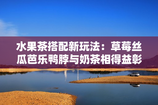 水果茶搭配新玩法：草莓絲瓜芭樂鴨脖與奶茶相得益彰