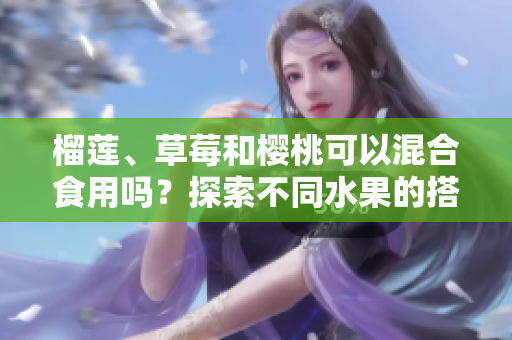 榴蓮、草莓和櫻桃可以混合食用嗎？探索不同水果的搭配新鮮美味