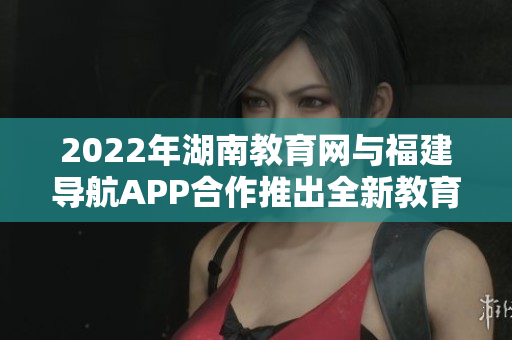 2022年湖南教育網與福建導航APP合作推出全新教育服務，助力湖南學子學習成長
