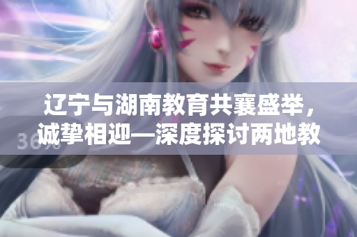 遼寧與湖南教育共襄盛舉，誠摯相迎—深度探討兩地教育發(fā)展的鼎盛盛會