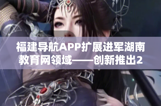 福建導航APP擴展進軍湖南教育網(wǎng)領(lǐng)域——創(chuàng)新推出2022最新版本