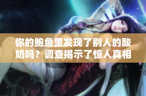 你的鮑魚里發(fā)現(xiàn)了別人的酸奶嗎？調(diào)查揭示了驚人真相