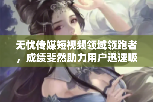無憂傳媒短視頻領(lǐng)域領(lǐng)跑者，成績斐然助力用戶迅速吸引眼球