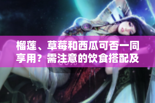 榴蓮、草莓和西瓜可否一同享用？需注意的飲食搭配及注意事項(xiàng)