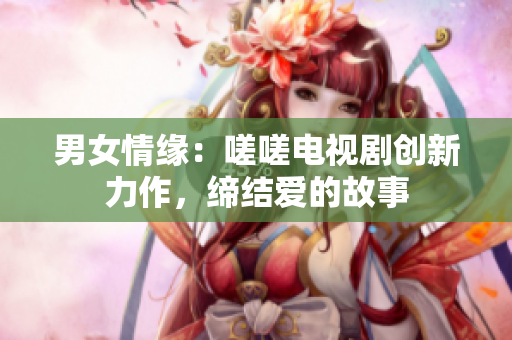 男女情緣：嗟嗟電視劇創(chuàng)新力作，締結(jié)愛的故事