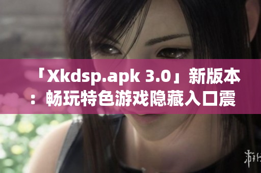 「Xkdsp.apk 3.0」新版本：暢玩特色游戲隱藏入口震撼上線