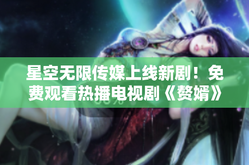 星空無限傳媒上線新劇！免費(fèi)觀看熱播電視劇《贅婿》，精彩內(nèi)容不容錯過！