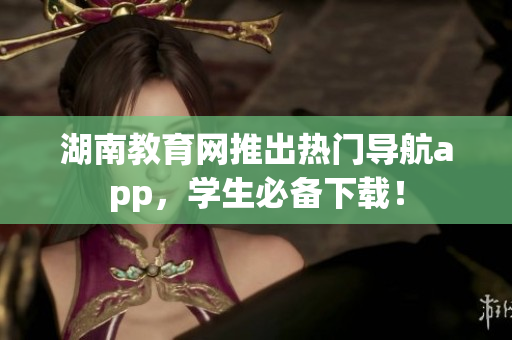 湖南教育網(wǎng)推出熱門導(dǎo)航app，學(xué)生必備下載！
