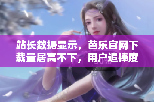 站長數(shù)據(jù)顯示，芭樂官網(wǎng)下載量居高不下，用戶追捧度飆升