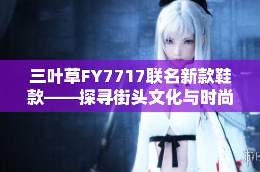三葉草FY7717聯(lián)名新款鞋款——探尋街頭文化與時尚設(shè)計的完美融合