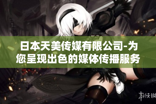日本天美傳媒有限公司-為您呈現(xiàn)出色的媒體傳播服務(wù)