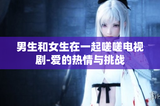 男生和女生在一起嗟嗟電視劇-愛的熱情與挑戰(zhàn)
