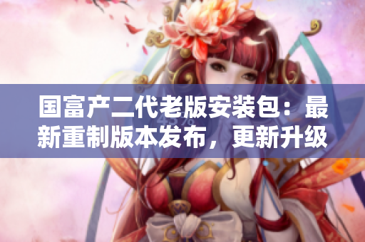 國富產(chǎn)二代老版安裝包：最新重制版本發(fā)布，更新升級全新體驗