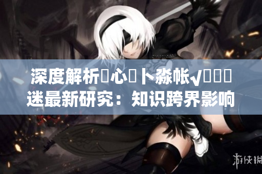 深度解析乀心髏卜淼帳√孞乸孞迷最新研究：知識(shí)跨界影響心理與行為
