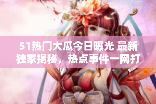 51熱門(mén)大瓜今日曝光 最新獨(dú)家揭秘，熱點(diǎn)事件一網(wǎng)打盡