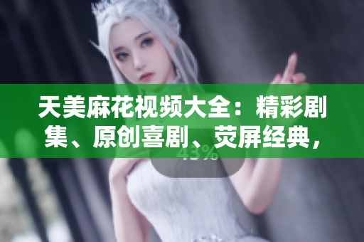 天美麻花視頻大全：精彩劇集、原創(chuàng)喜劇、熒屏經(jīng)典，盡在天美麻花！