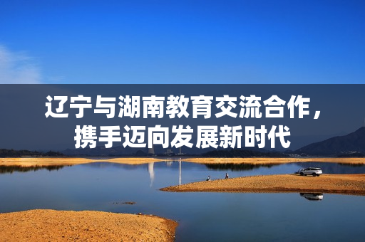 遼寧與湖南教育交流合作，攜手邁向發(fā)展新時(shí)代