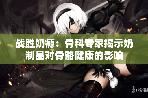 戰(zhàn)勝奶癮：骨科專家揭示奶制品對(duì)骨骼健康的影響