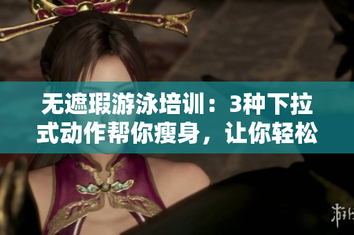 無遮瑕游泳培訓(xùn)：3種下拉式動作幫你瘦身，讓你輕松擁有完美身材