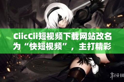 CiicCii短視頻下載網站改名為“快短視頻”，主打精彩瞬間，更新快速，覆蓋全面。
