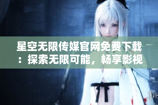 星空無限傳媒官網(wǎng)免費下載：探索無限可能，暢享影視樂趣