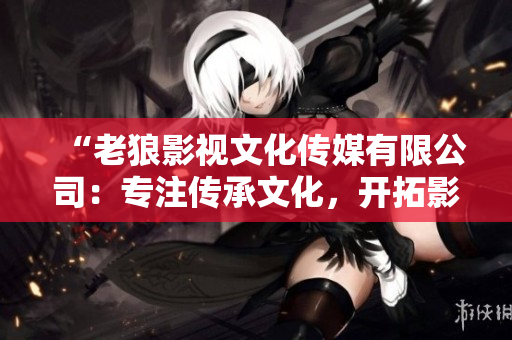 “老狼影視文化傳媒有限公司：專注傳承文化，開拓影視新領域”