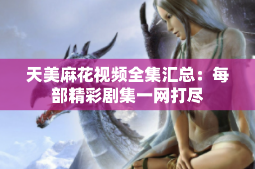 天美麻花視頻全集匯總：每部精彩劇集一網(wǎng)打盡