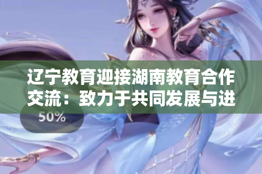 遼寧教育迎接湖南教育合作交流：致力于共同發(fā)展與進步