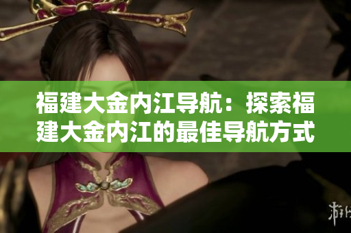 福建大金內(nèi)江導航：探索福建大金內(nèi)江的最佳導航方式