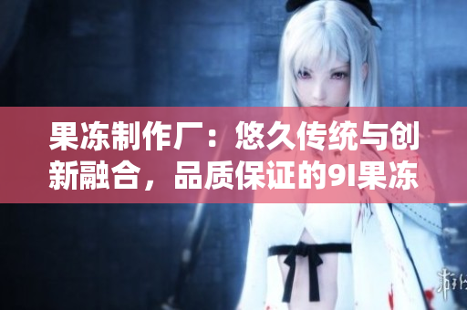 果凍制作廠：悠久傳統(tǒng)與創(chuàng)新融合，品質(zhì)保證的9I果凍誕生之地