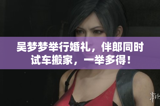 吳夢(mèng)夢(mèng)舉行婚禮，伴郎同時(shí)試車搬家，一舉多得！