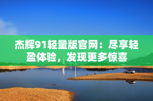 杰輝91輕量版官網(wǎng)：盡享輕盈體驗(yàn)，發(fā)現(xiàn)更多驚喜