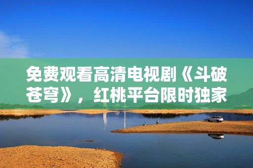 免費(fèi)觀看高清電視劇《斗破蒼穹》，紅桃平臺限時獨(dú)家放送，精彩劇情全網(wǎng)獨(dú)播！