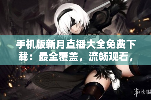 手機(jī)版新月直播大全免費(fèi)下載：最全覆蓋，流暢觀看，內(nèi)容豐富，更新及時(shí)