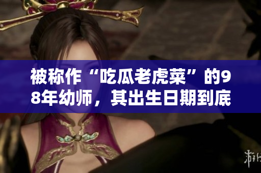被稱作“吃瓜老虎菜”的98年幼師，其出生日期到底是怎樣的？