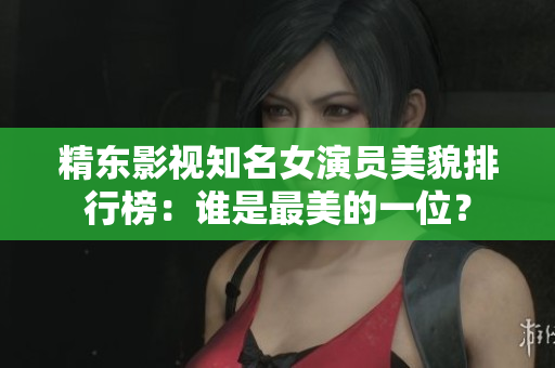 精東影視知名女演員美貌排行榜：誰(shuí)是最美的一位？