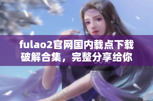 fulao2官網(wǎng)國內(nèi)載點(diǎn)下載破解合集，完整分享給你