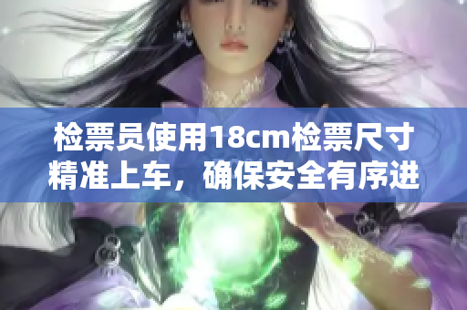 檢票員使用18cm檢票尺寸精準(zhǔn)上車，確保安全有序進(jìn)行！