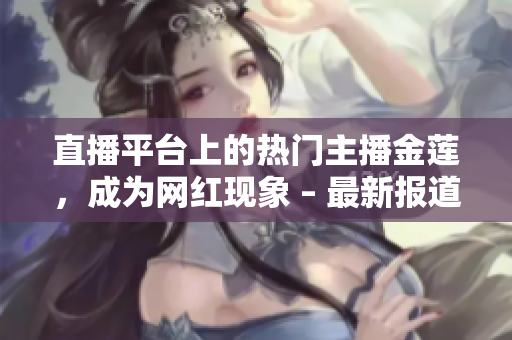 直播平臺上的熱門主播金蓮，成為網(wǎng)紅現(xiàn)象 – 最新報道