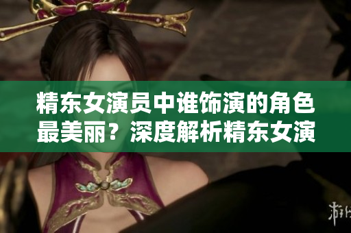 精東女演員中誰飾演的角色最美麗？深度解析精東女演員們的美麗之謎