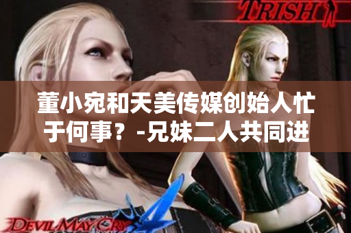 董小宛和天美傳媒創(chuàng)始人忙于何事？-兄妹二人共同進軍新商業(yè)領(lǐng)域