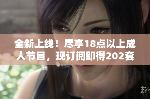 全新上線！盡享18點以上成人節(jié)目，現(xiàn)訂閱即得202套精選內(nèi)容
